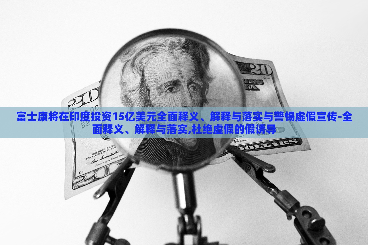 富士康將在印度投資15億美元全面釋義、解釋與落實(shí)與警惕虛假宣傳-全面釋義、解釋與落實(shí),杜絕虛假的假誘導(dǎo)