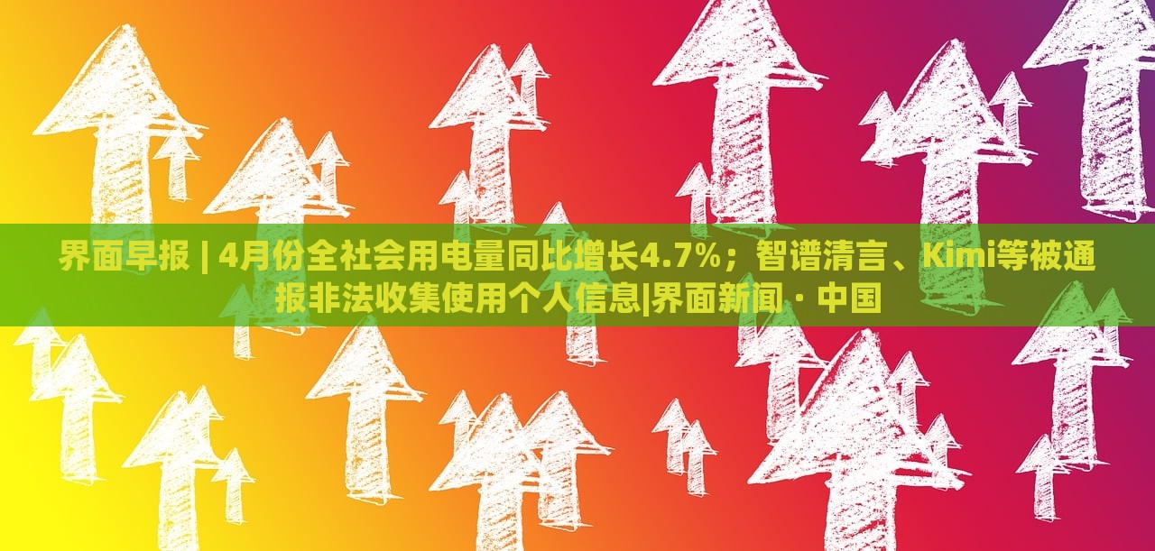 界面早報 | 4月份全社會用電量同比增長4.7%；智譜清言、Kimi等被通報非法收集使用個人信息|界面新聞 · 中國