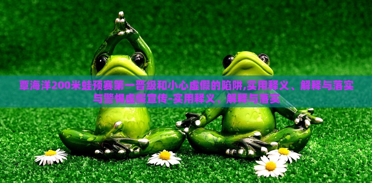 覃海洋200米蛙預(yù)賽第一晉級(jí)和小心虛假的陷阱,實(shí)用釋義、解釋與落實(shí)與警惕虛假宣傳-實(shí)用釋義、解釋與落實(shí)