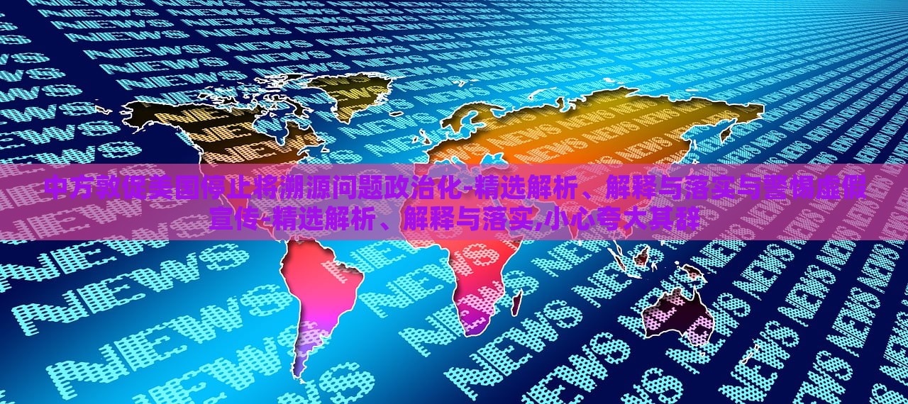中方敦促美國(guó)停止將溯源問(wèn)題政治化-精選解析、解釋與落實(shí)與警惕虛假宣傳-精選解析、解釋與落實(shí),小心夸大其辭