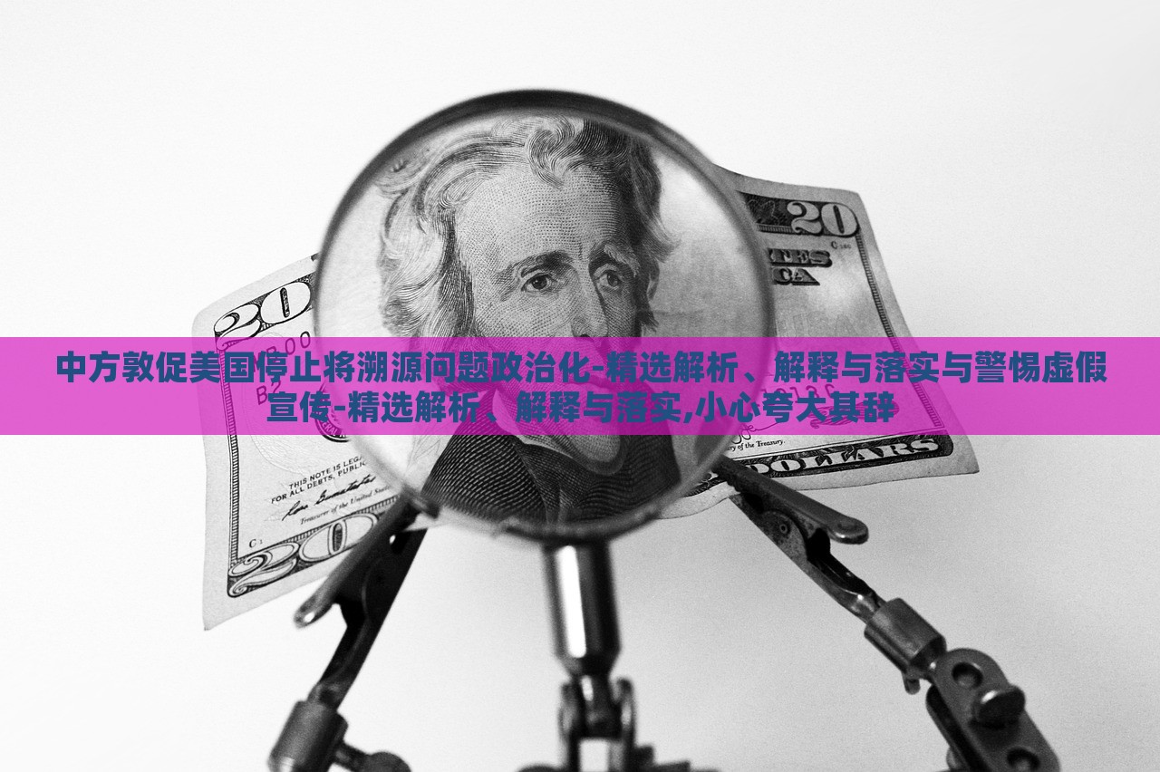 中方敦促美國(guó)停止將溯源問(wèn)題政治化-精選解析、解釋與落實(shí)與警惕虛假宣傳-精選解析、解釋與落實(shí),小心夸大其辭