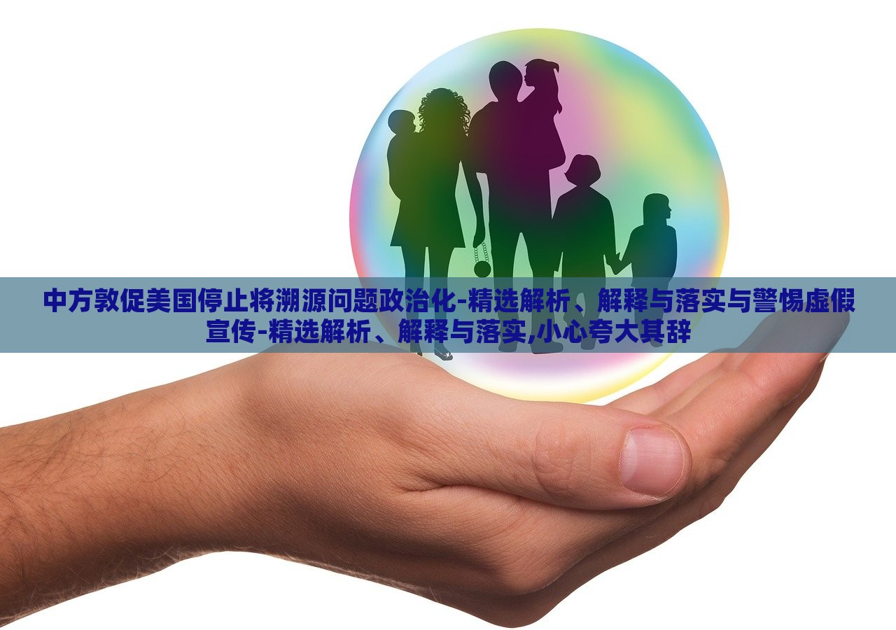 中方敦促美國(guó)停止將溯源問(wèn)題政治化-精選解析、解釋與落實(shí)與警惕虛假宣傳-精選解析、解釋與落實(shí),小心夸大其辭