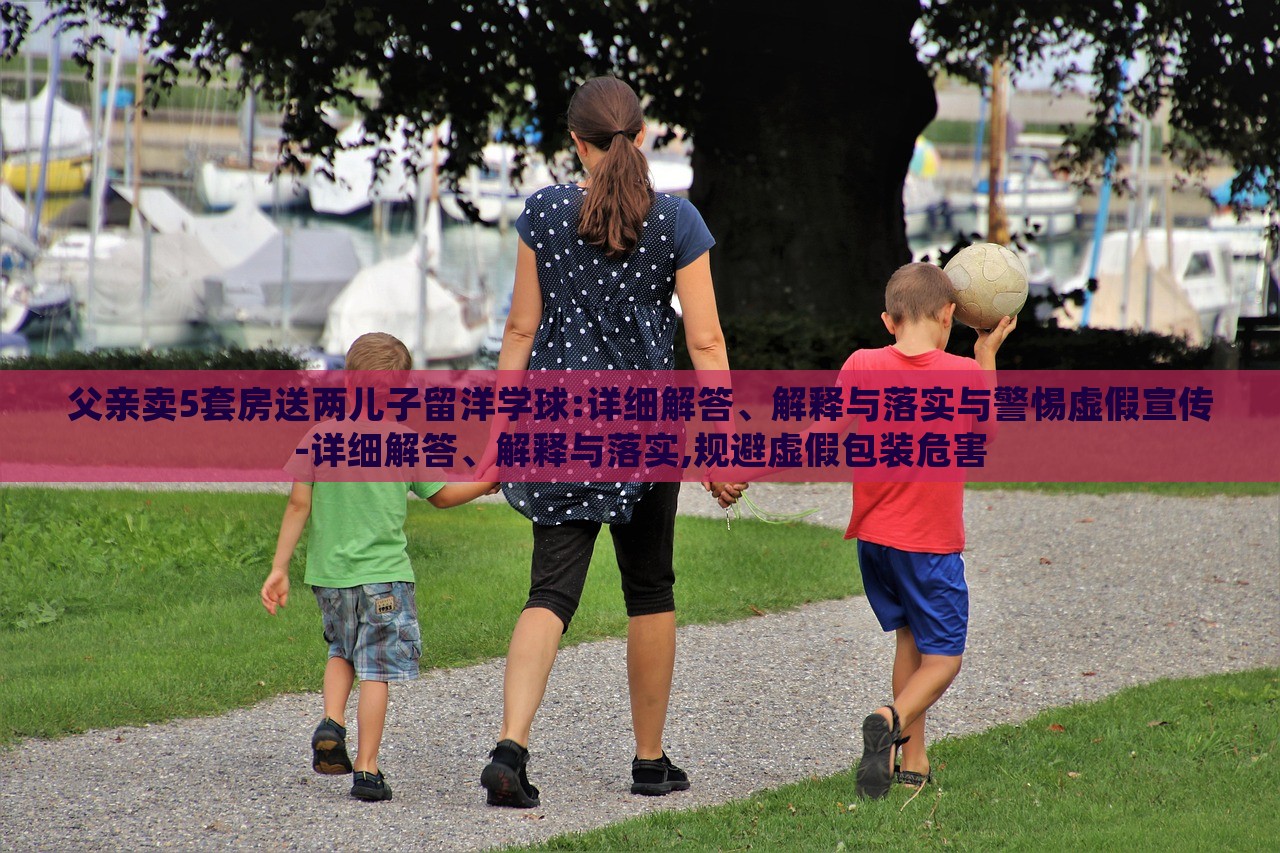 父親賣5套房送兩兒子留洋學(xué)球:詳細(xì)解答、解釋與落實與警惕虛假宣傳-詳細(xì)解答、解釋與落實,規(guī)避虛假包裝危害