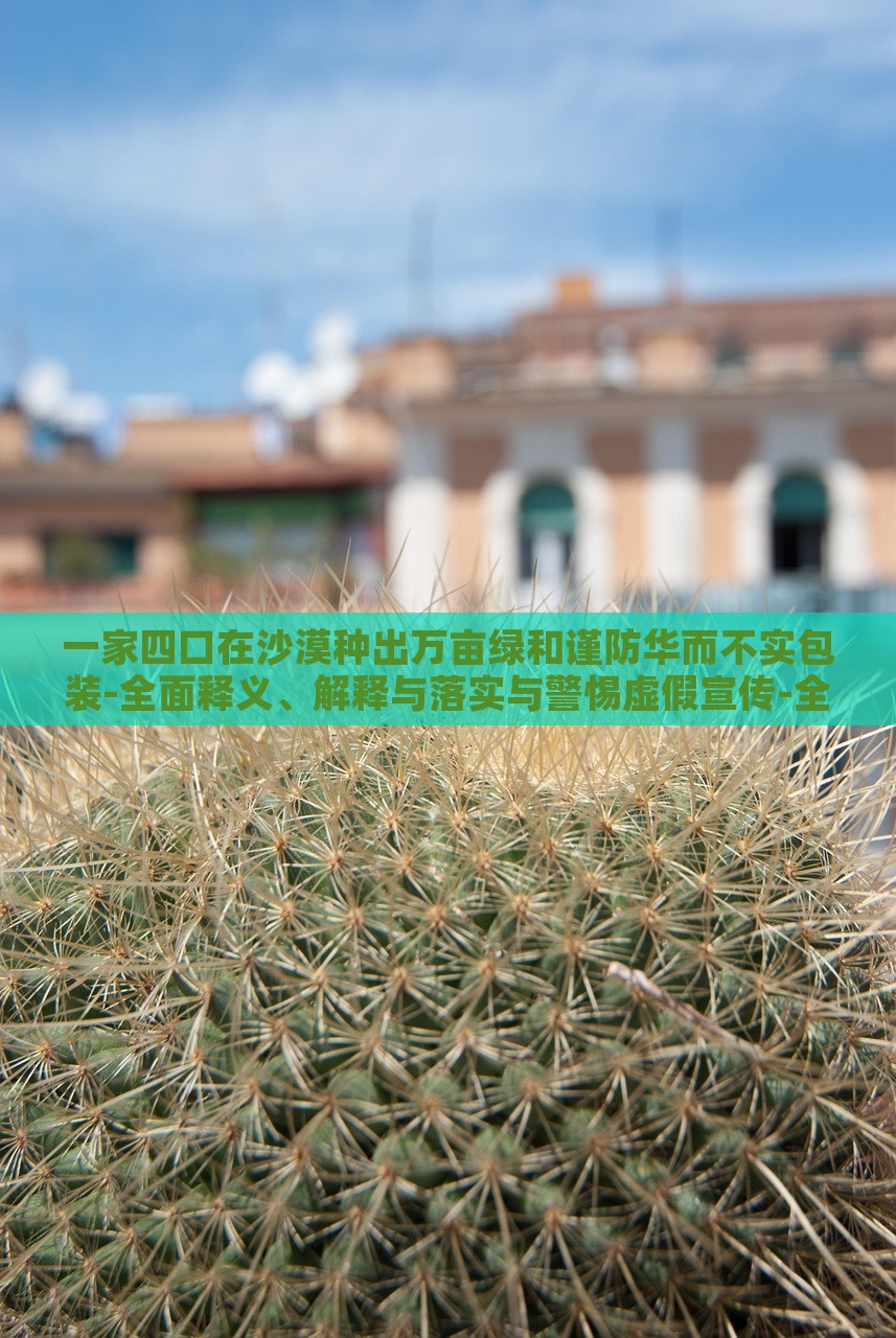 一家四口在沙漠種出萬畝綠和謹防華而不實包裝-全面釋義、解釋與落實與警惕虛假宣傳-全面釋義、解釋與落實