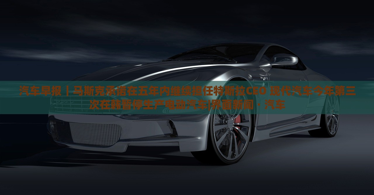 汽車早報｜馬斯克承諾在五年內繼續(xù)擔任特斯拉CEO 現(xiàn)代汽車今年第三次在韓暫停生產電動汽車|界面新聞 · 汽車