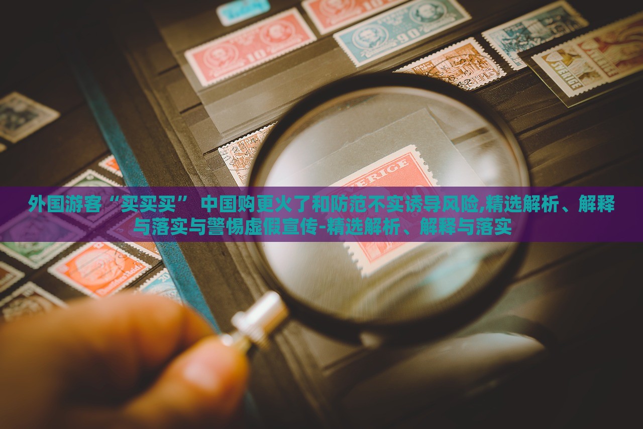外國(guó)游客“買(mǎi)買(mǎi)買(mǎi)” 中國(guó)購(gòu)更火了和防范不實(shí)誘導(dǎo)風(fēng)險(xiǎn),精選解析、解釋與落實(shí)與警惕虛假宣傳-精選解析、解釋與落實(shí)