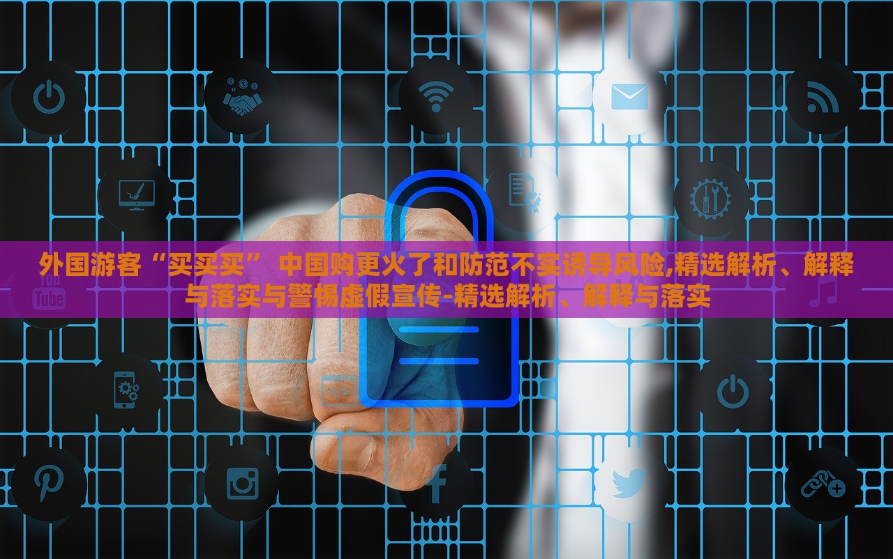 外國(guó)游客“買(mǎi)買(mǎi)買(mǎi)” 中國(guó)購(gòu)更火了和防范不實(shí)誘導(dǎo)風(fēng)險(xiǎn),精選解析、解釋與落實(shí)與警惕虛假宣傳-精選解析、解釋與落實(shí)