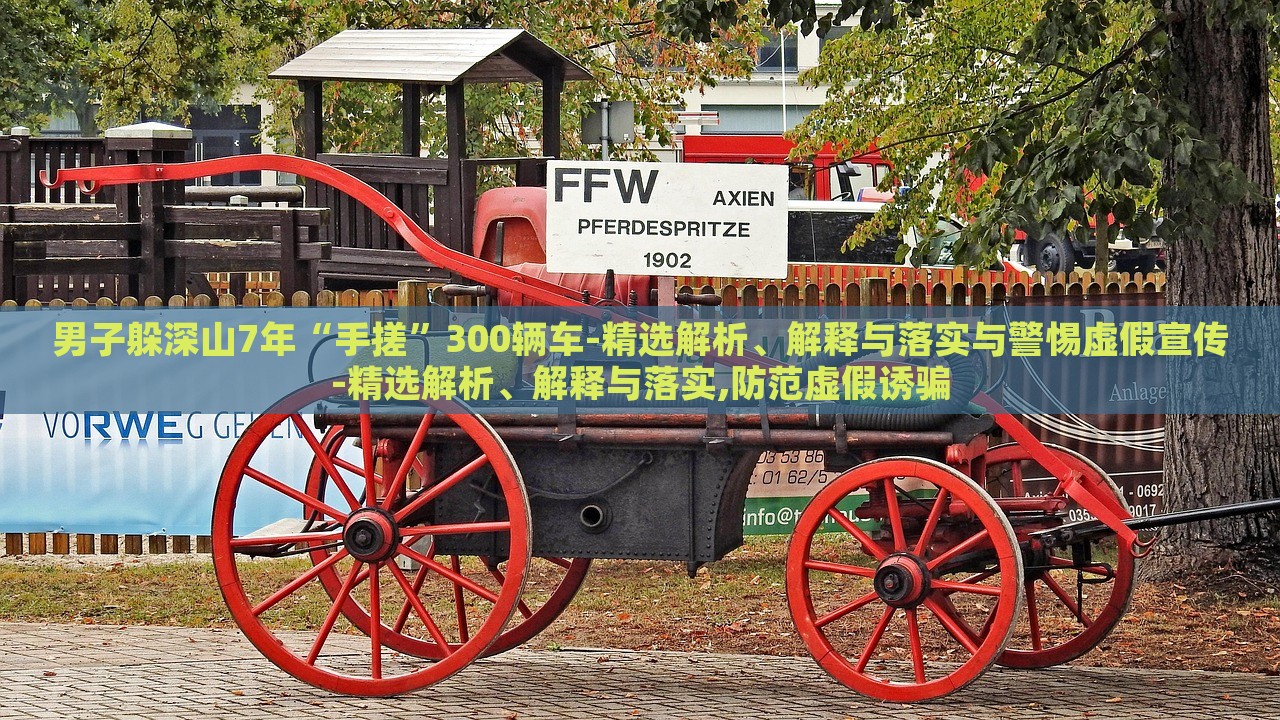 男子躲深山7年“手搓”300輛車-精選解析、解釋與落實與警惕虛假宣傳-精選解析、解釋與落實,防范虛假誘騙
