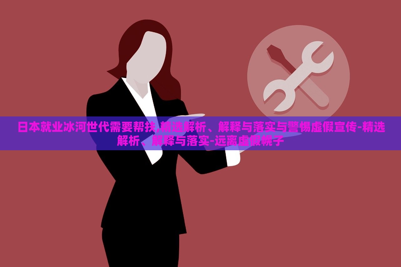 日本就業(yè)冰河世代需要幫扶,精選解析、解釋與落實(shí)與警惕虛假宣傳-精選解析、解釋與落實(shí)-遠(yuǎn)離虛假幌子