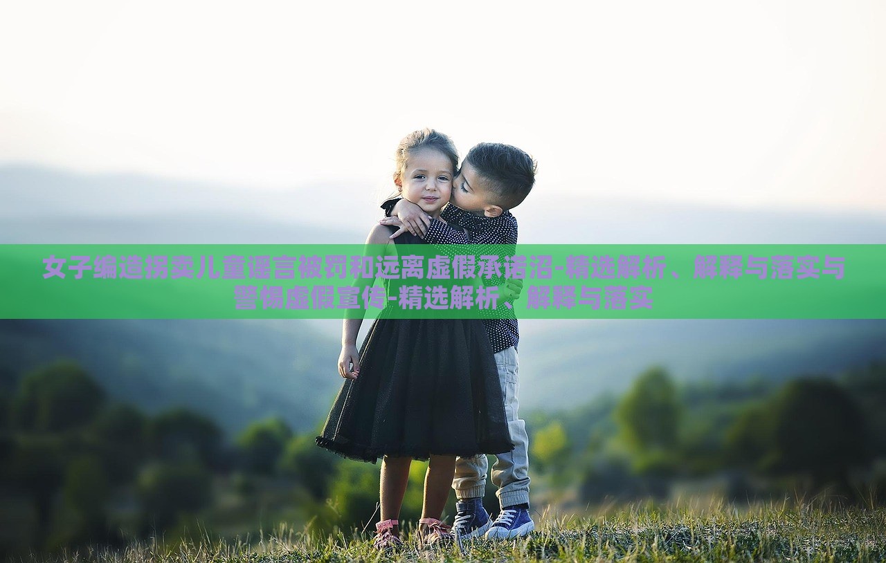 女子編造拐賣兒童謠言被罰和遠(yuǎn)離虛假承諾沼-精選解析、解釋與落實(shí)與警惕虛假宣傳-精選解析、解釋與落實(shí)