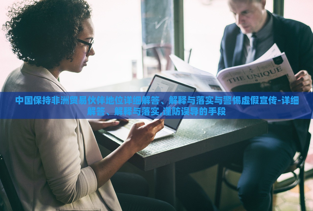 中國保持非洲貿(mào)易伙伴地位詳細(xì)解答、解釋與落實與警惕虛假宣傳-詳細(xì)解答、解釋與落實,謹(jǐn)防誤導(dǎo)的手段