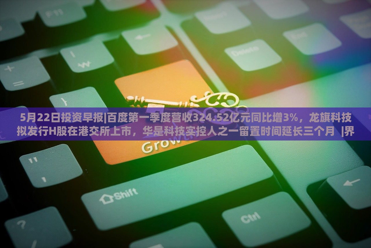 5月22日投資早報|百度第一季度營收324.52億元同比增3%，龍旗科技擬發(fā)行H股在港交所上市，華是科技實控人之一留置時間延長三個月??|界面新聞 · 證券