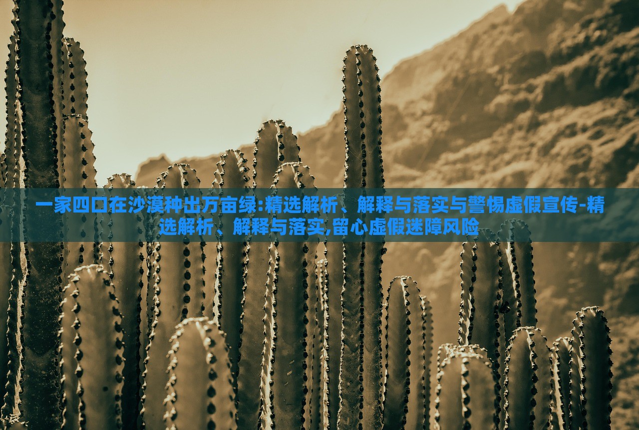 一家四口在沙漠種出萬畝綠:精選解析、解釋與落實與警惕虛假宣傳-精選解析、解釋與落實,留心虛假迷障風(fēng)險