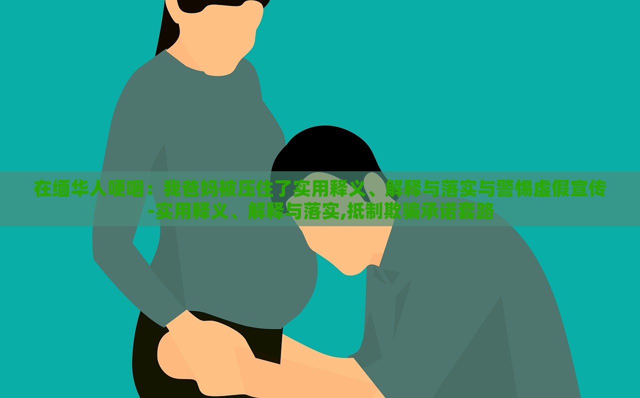 在緬華人哽咽：我爸媽被壓住了實(shí)用釋義、解釋與落實(shí)與警惕虛假宣傳-實(shí)用釋義、解釋與落實(shí),抵制欺騙承諾套路