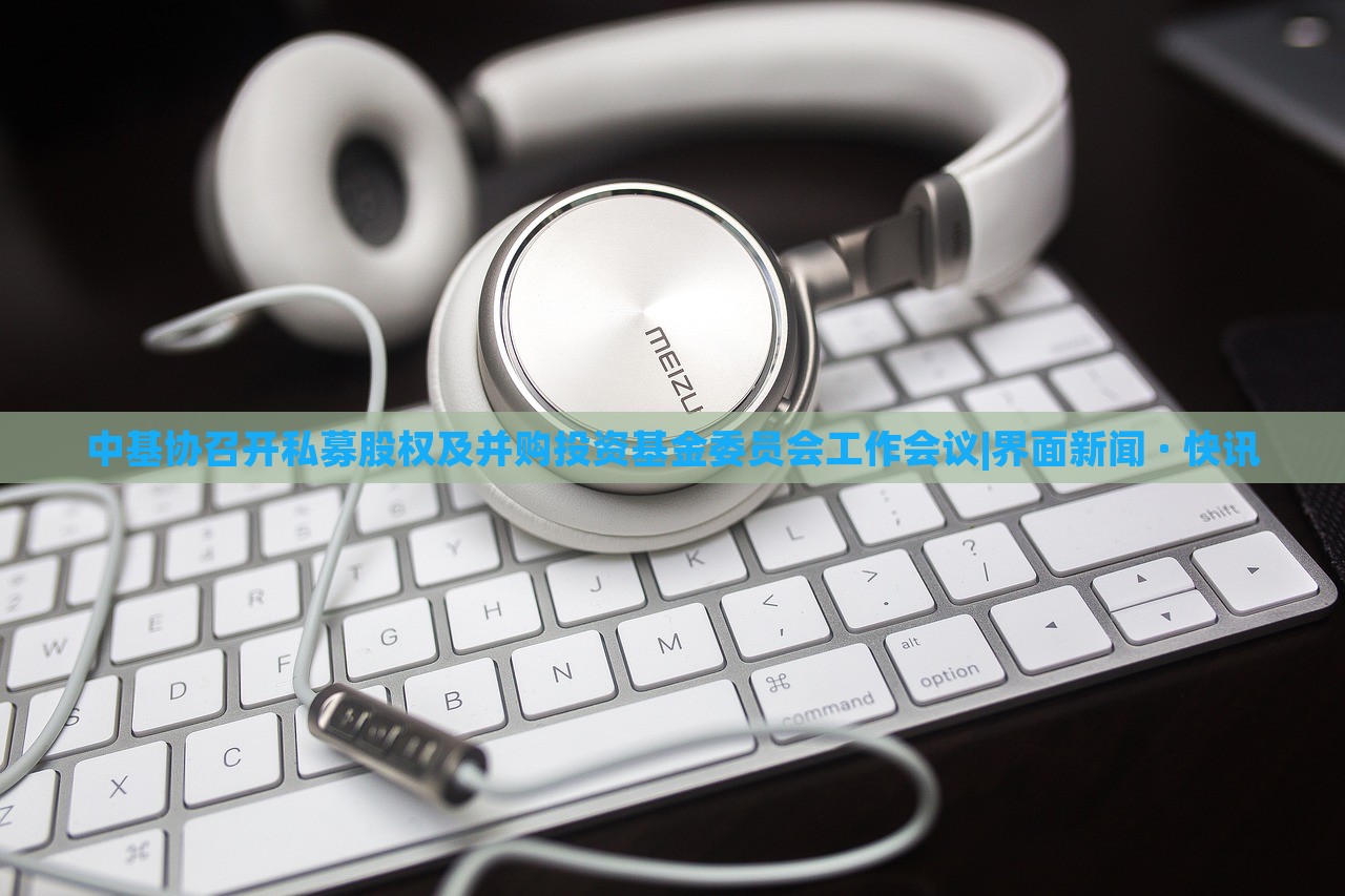中基協(xié)召開私募股權(quán)及并購?fù)顿Y基金委員會工作會議|界面新聞 · 快訊