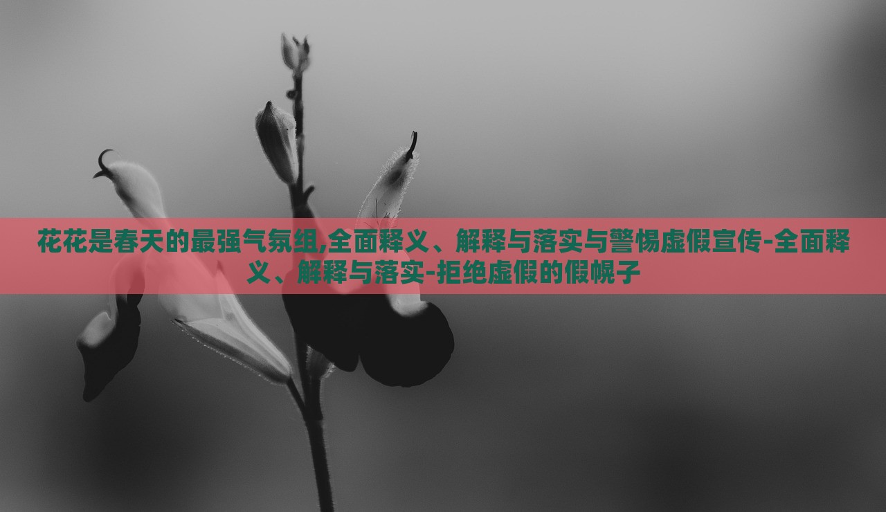 花花是春天的最強(qiáng)氣氛組,全面釋義、解釋與落實與警惕虛假宣傳-全面釋義、解釋與落實-拒絕虛假的假幌子