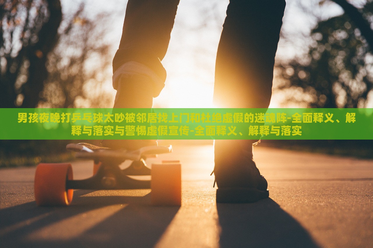 男孩夜晚打乒乓球太吵被鄰居找上門和杜絕虛假的迷魂陣-全面釋義、解釋與落實與警惕虛假宣傳-全面釋義、解釋與落實 男孩夜晚打乒乓球太吵被鄰居找上門和杜絕虛假的迷魂陣-全面釋義、解釋與落實與警惕虛假宣傳-全面釋義、解釋與落實