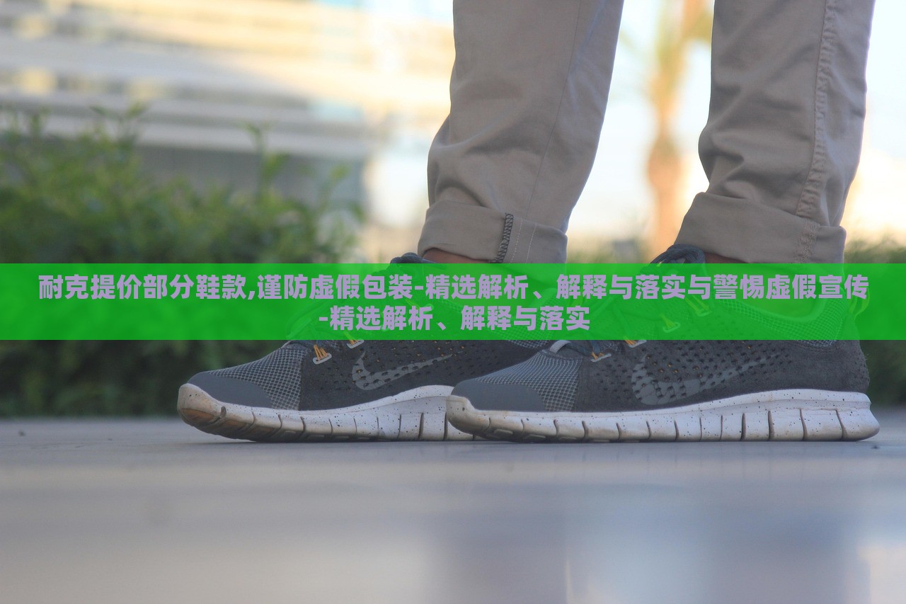 耐克提價部分鞋款,謹防虛假包裝-精選解析、解釋與落實與警惕虛假宣傳-精選解析、解釋與落實