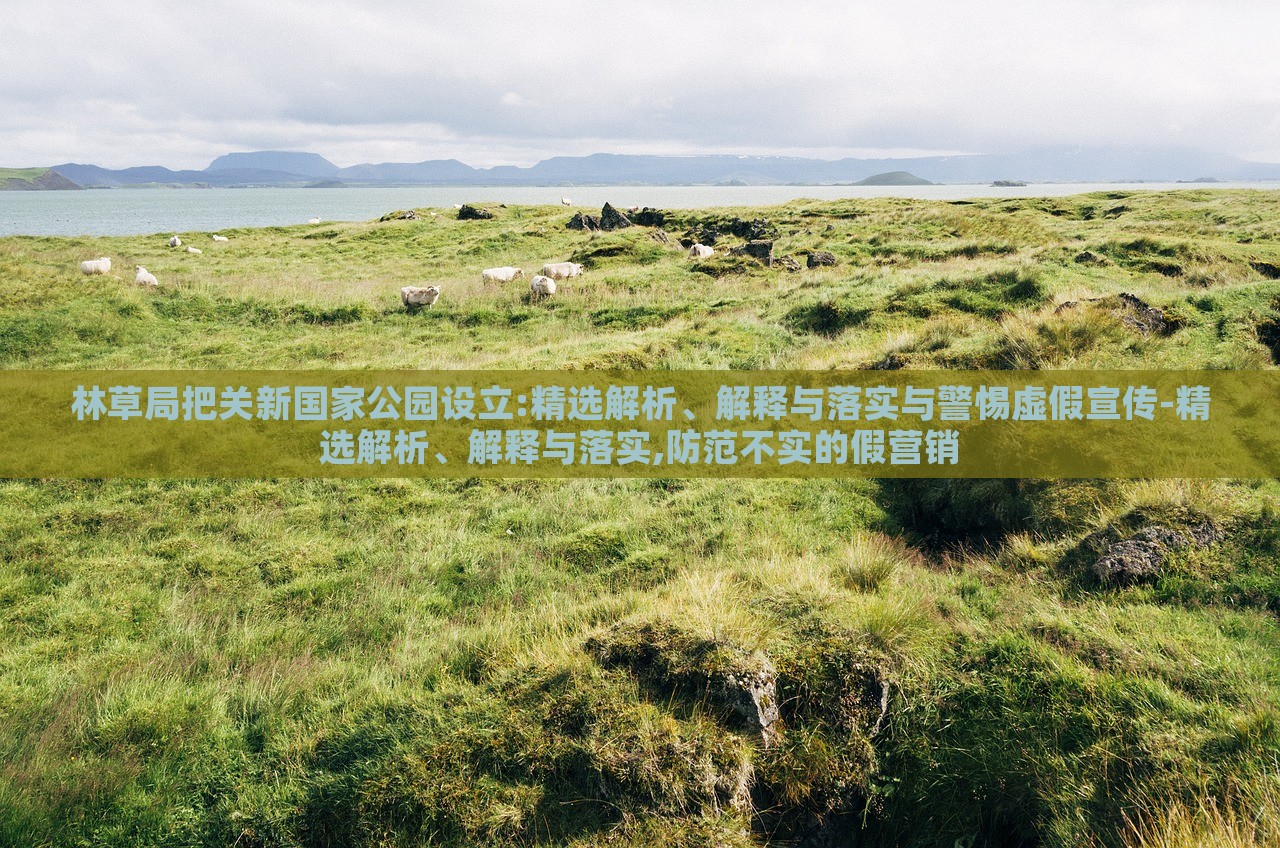 林草局把關新國家公園設立:精選解析、解釋與落實與警惕虛假宣傳-精選解析、解釋與落實,防范不實的假營銷