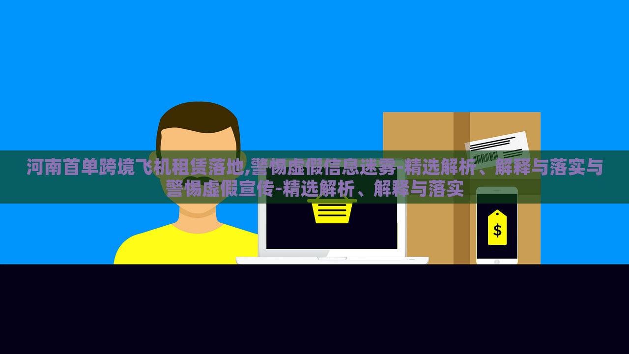 河南首單跨境飛機租賃落地,警惕虛假信息迷霧-精選解析、解釋與落實與警惕虛假宣傳-精選解析、解釋與落實