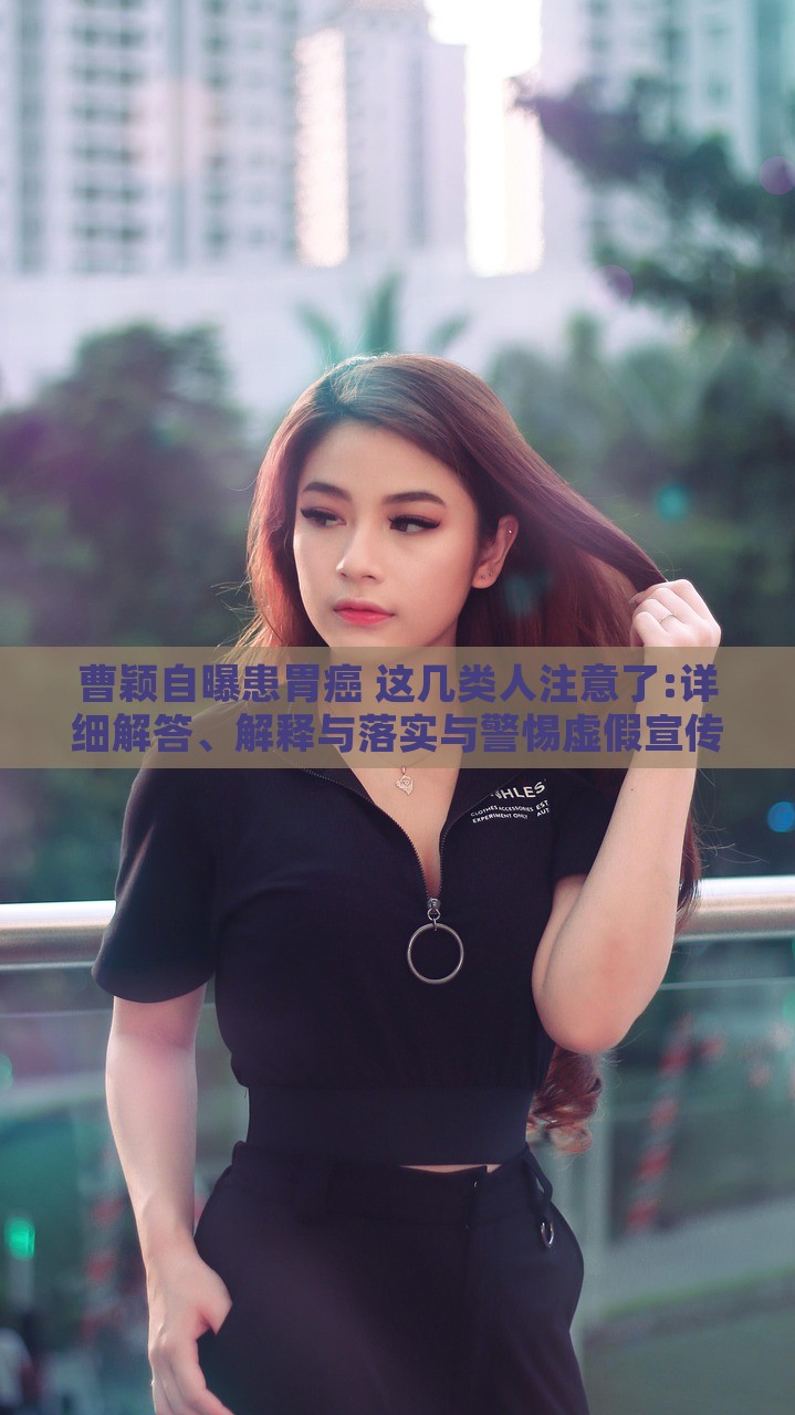 曹穎自曝患胃癌 這幾類人注意了:詳細(xì)解答、解釋與落實(shí)與警惕虛假宣傳-詳細(xì)解答、解釋與落實(shí),杜絕不實(shí)的面具 曹穎自曝患胃癌 這幾類人注意了:詳細(xì)解答、解釋與落實(shí)與警惕虛假宣傳-詳細(xì)解答、解釋與落實(shí),杜絕不實(shí)的面具