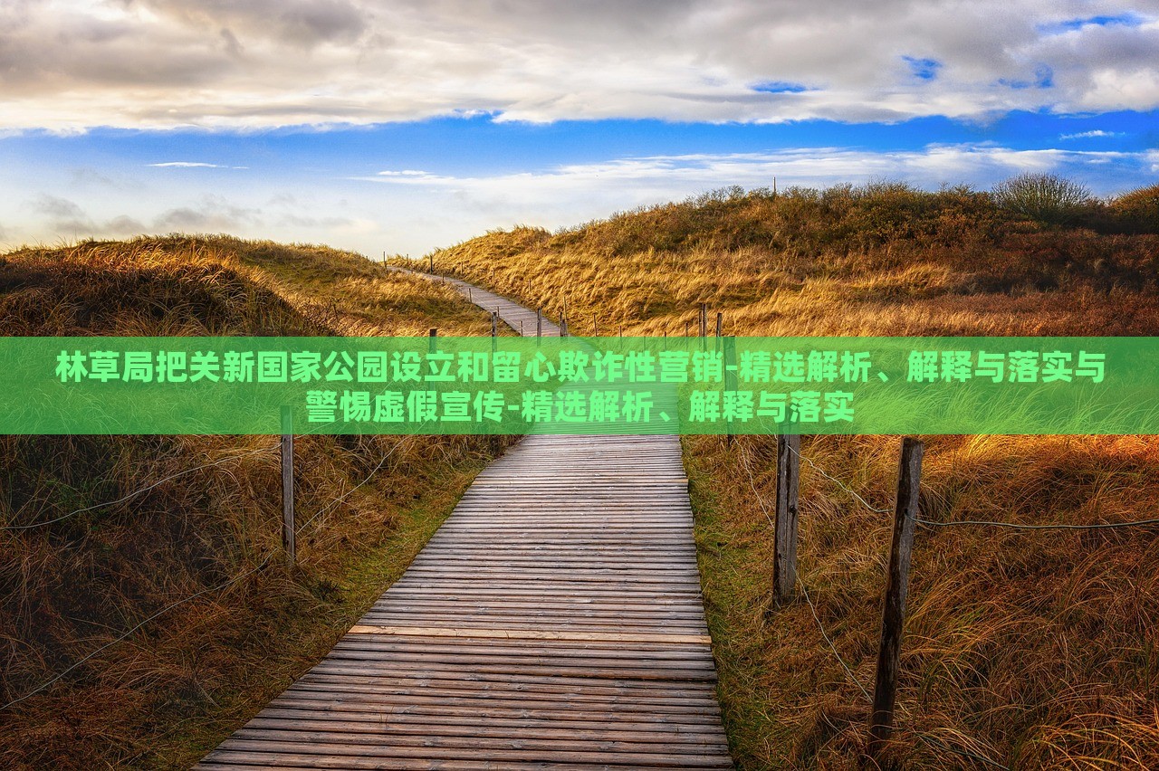 林草局把關(guān)新國(guó)家公園設(shè)立和留心欺詐性營(yíng)銷(xiāo)-精選解析、解釋與落實(shí)與警惕虛假宣傳-精選解析、解釋與落實(shí) 林草局把關(guān)新國(guó)家公園設(shè)立和留心欺詐性營(yíng)銷(xiāo)-精選解析、解釋與落實(shí)與警惕虛假宣傳-精選解析、解釋與落實(shí)