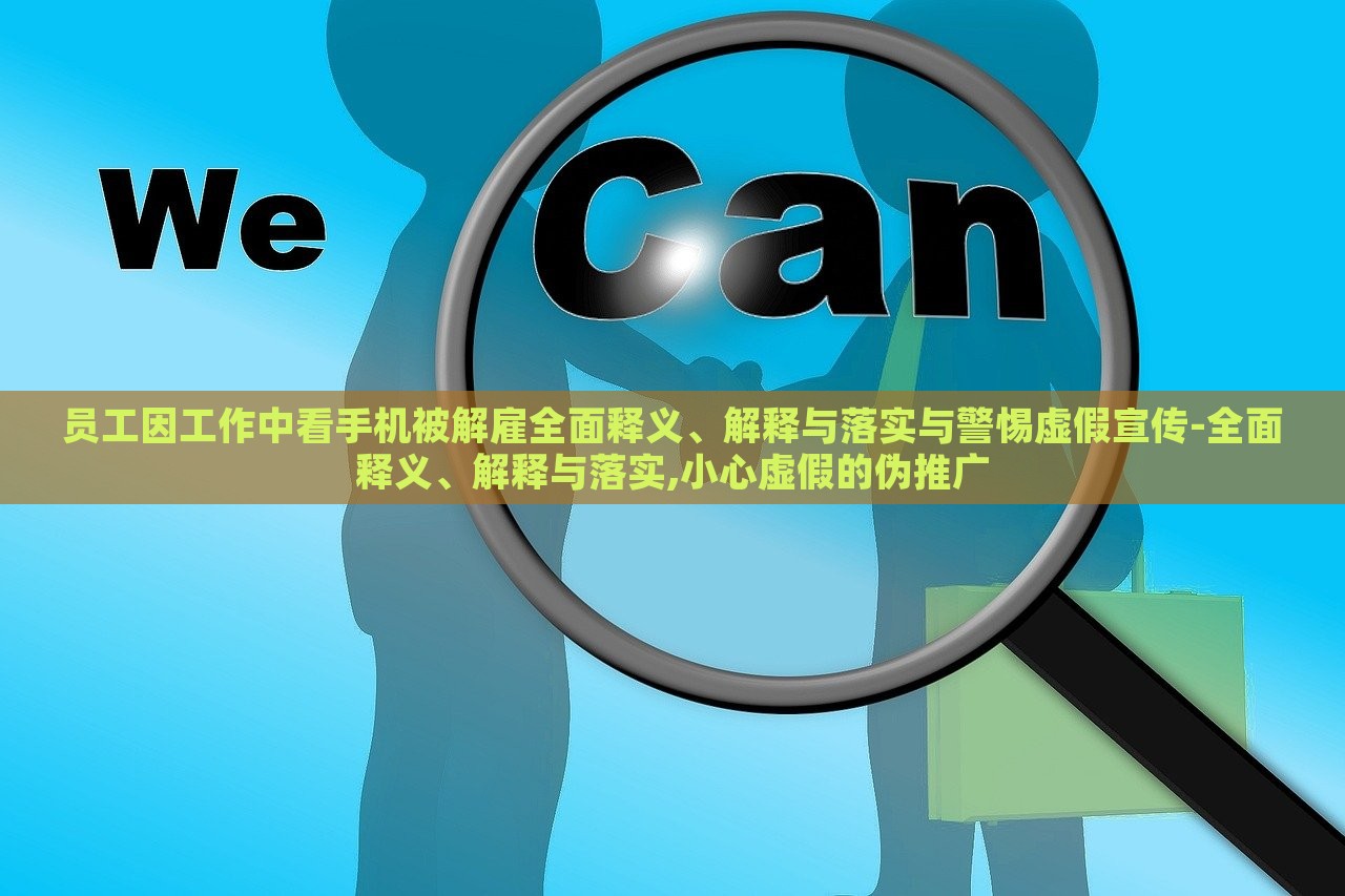 員工因工作中看手機(jī)被解雇全面釋義、解釋與落實(shí)與警惕虛假宣傳-全面釋義、解釋與落實(shí),小心虛假的偽推廣