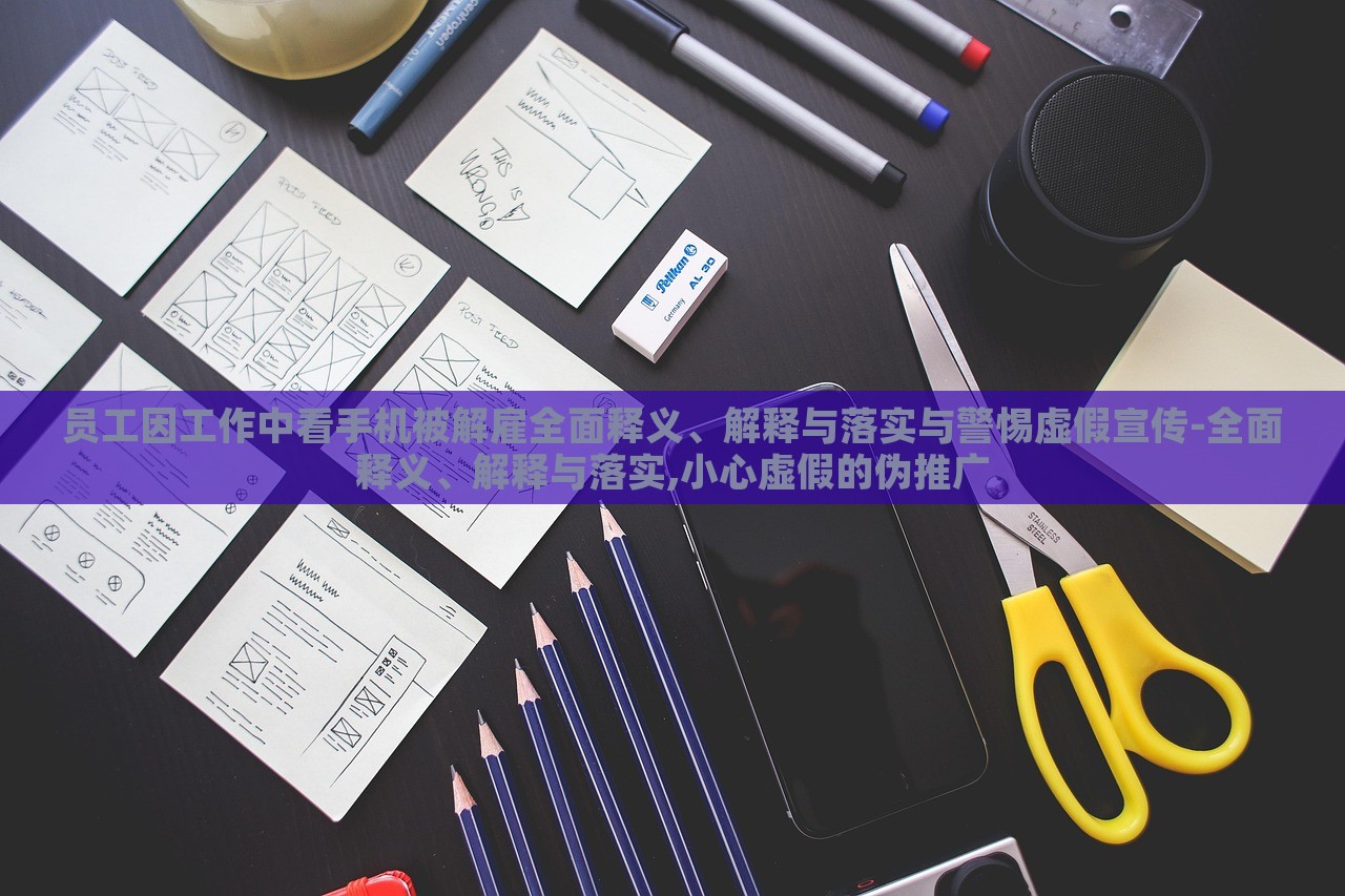 員工因工作中看手機(jī)被解雇全面釋義、解釋與落實(shí)與警惕虛假宣傳-全面釋義、解釋與落實(shí),小心虛假的偽推廣