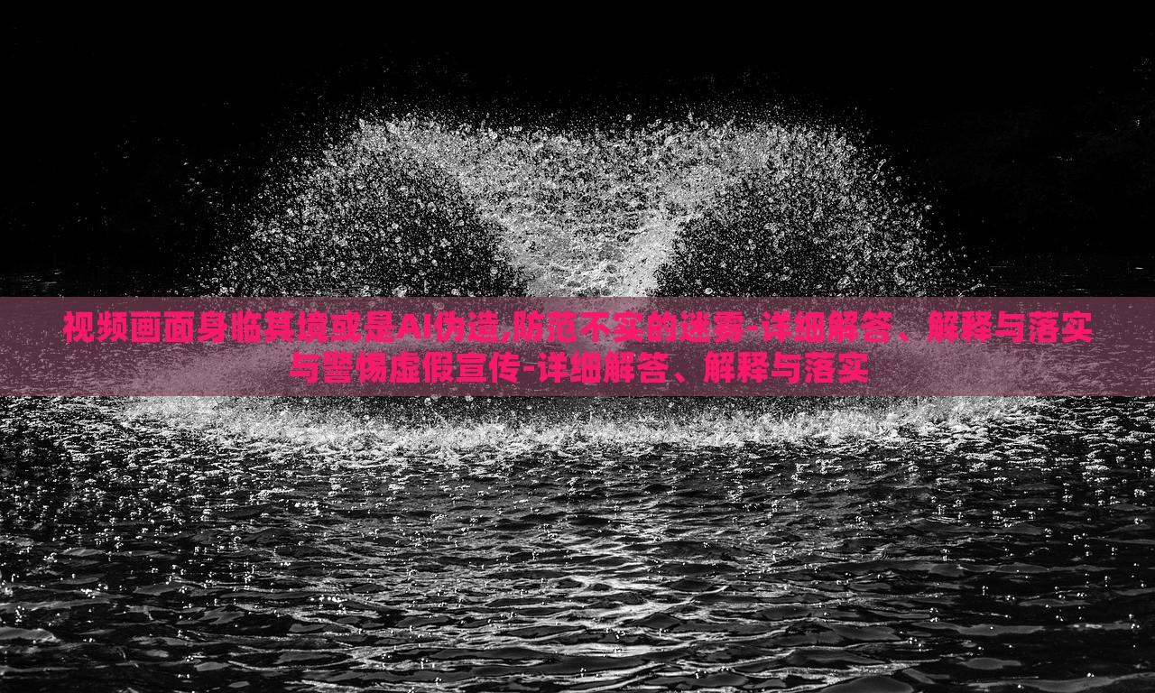 視頻畫面身臨其境或是AI偽造,防范不實的迷霧-詳細(xì)解答、解釋與落實與警惕虛假宣傳-詳細(xì)解答、解釋與落實 視頻畫面身臨其境或是AI偽造,防范不實的迷霧-詳細(xì)解答、解釋與落實與警惕虛假宣傳-詳細(xì)解答、解釋與落實
