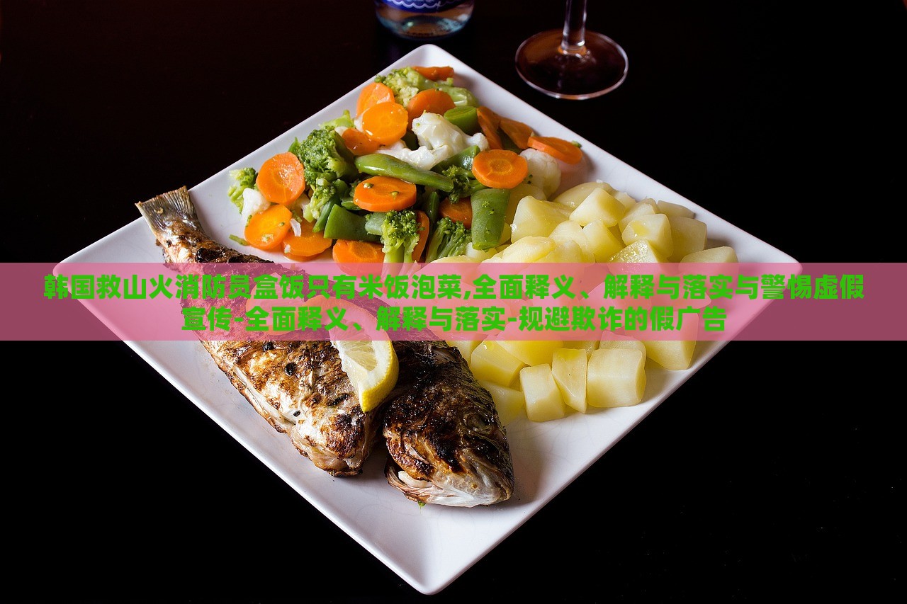 韓國(guó)救山火消防員盒飯只有米飯泡菜,全面釋義、解釋與落實(shí)與警惕虛假宣傳-全面釋義、解釋與落實(shí)-規(guī)避欺詐的假廣告