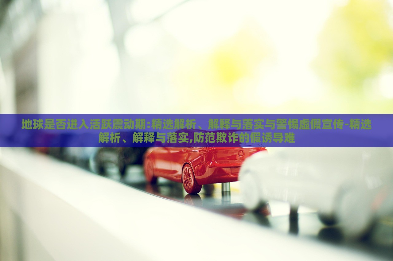 地球是否進(jìn)入活躍震動(dòng)期:精選解析、解釋與落實(shí)與警惕虛假宣傳-精選解析、解釋與落實(shí),防范欺詐的假誘導(dǎo)難