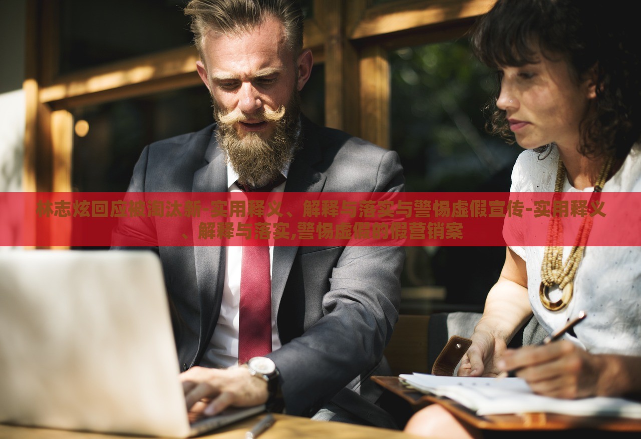 林志炫回應(yīng)被淘汰新-實(shí)用釋義、解釋與落實(shí)與警惕虛假宣傳-實(shí)用釋義、解釋與落實(shí),警惕虛假的假營銷案
