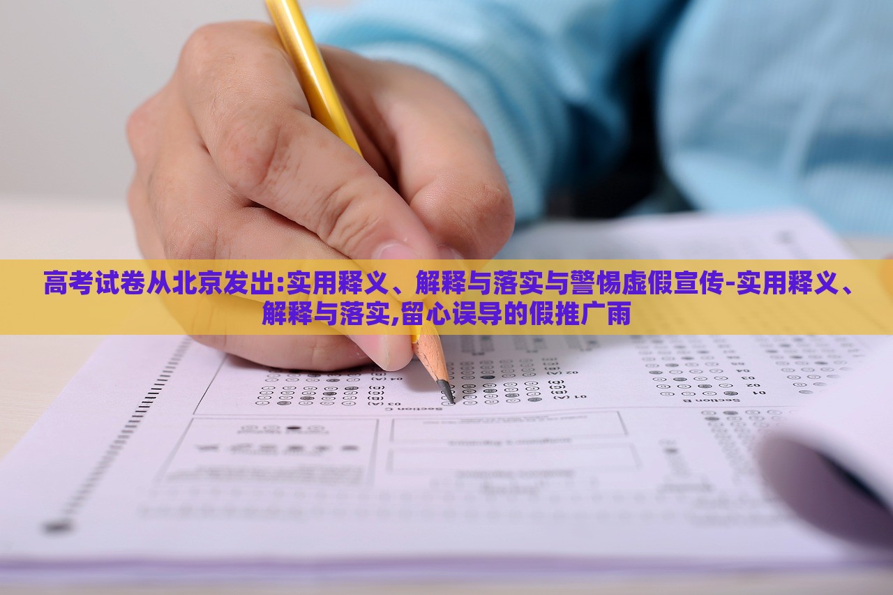 高考試卷從北京發(fā)出:實用釋義、解釋與落實與警惕虛假宣傳-實用釋義、解釋與落實,留心誤導(dǎo)的假推廣雨