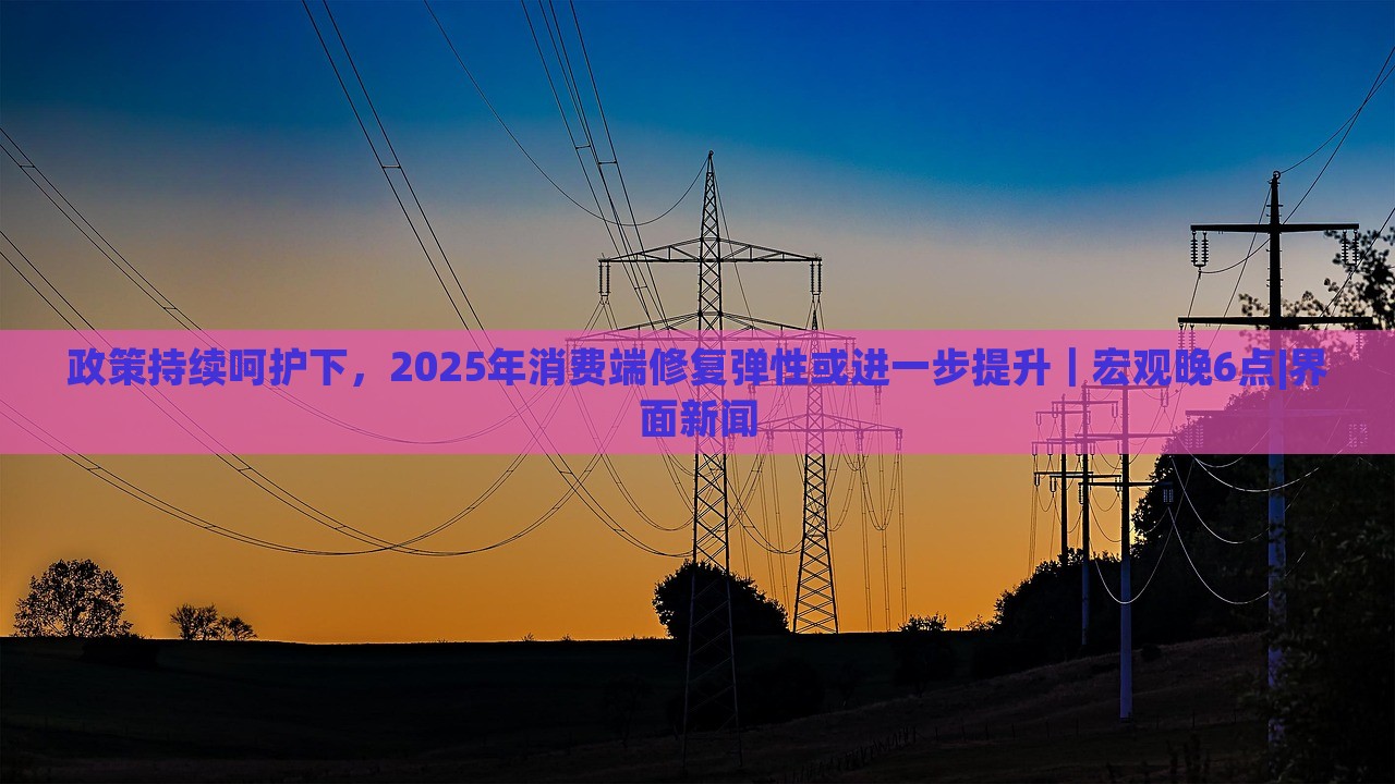政策持續(xù)呵護(hù)下，2025年消費端修復(fù)彈性或進(jìn)一步提升｜宏觀晚6點|界面新聞
