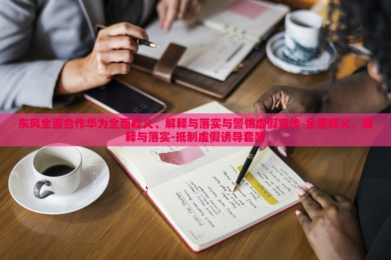 東風(fēng)全面合作華為全面釋義、解釋與落實(shí)與警惕虛假宣傳-全面釋義、解釋與落實(shí)-抵制虛假誘導(dǎo)套路