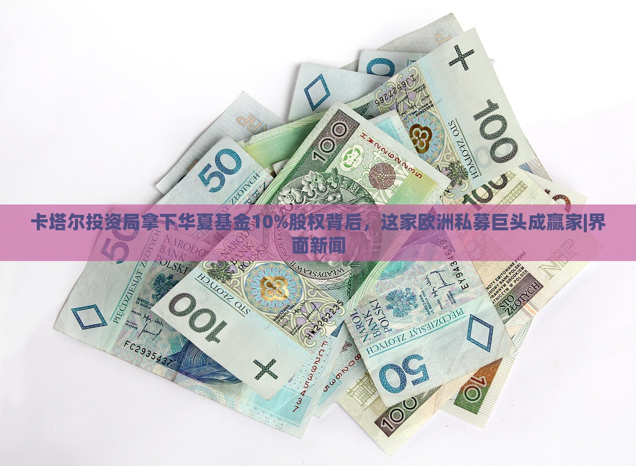 卡塔爾投資局拿下華夏基金10%股權(quán)背后，這家歐洲私募巨頭成贏家|界面新聞