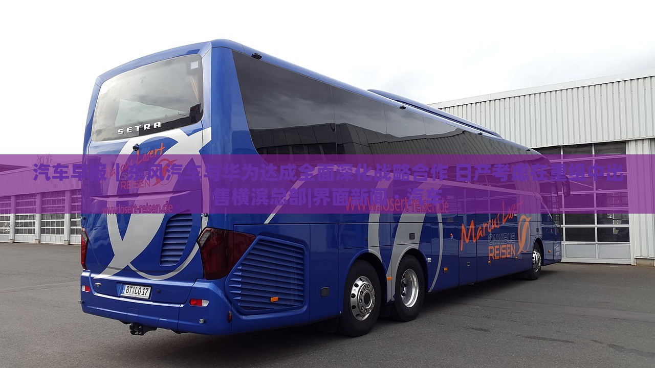 汽車早報｜東風汽車與華為達成全面深化戰(zhàn)略合作 日產(chǎn)考慮在重組中出售橫濱總部|界面新聞 · 汽車