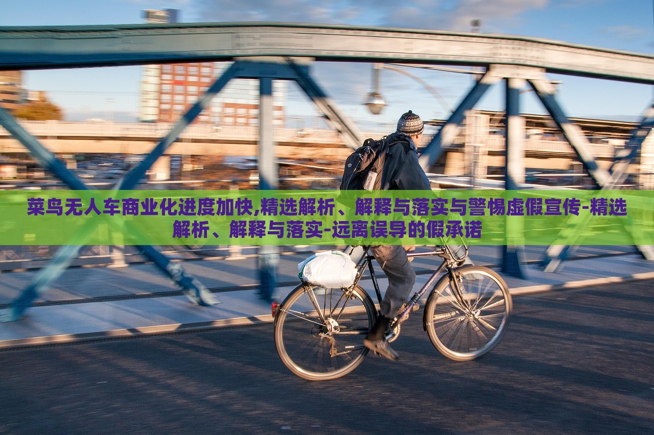 菜鳥無人車商業(yè)化進(jìn)度加快,精選解析、解釋與落實(shí)與警惕虛假宣傳-精選解析、解釋與落實(shí)-遠(yuǎn)離誤導(dǎo)的假承諾
