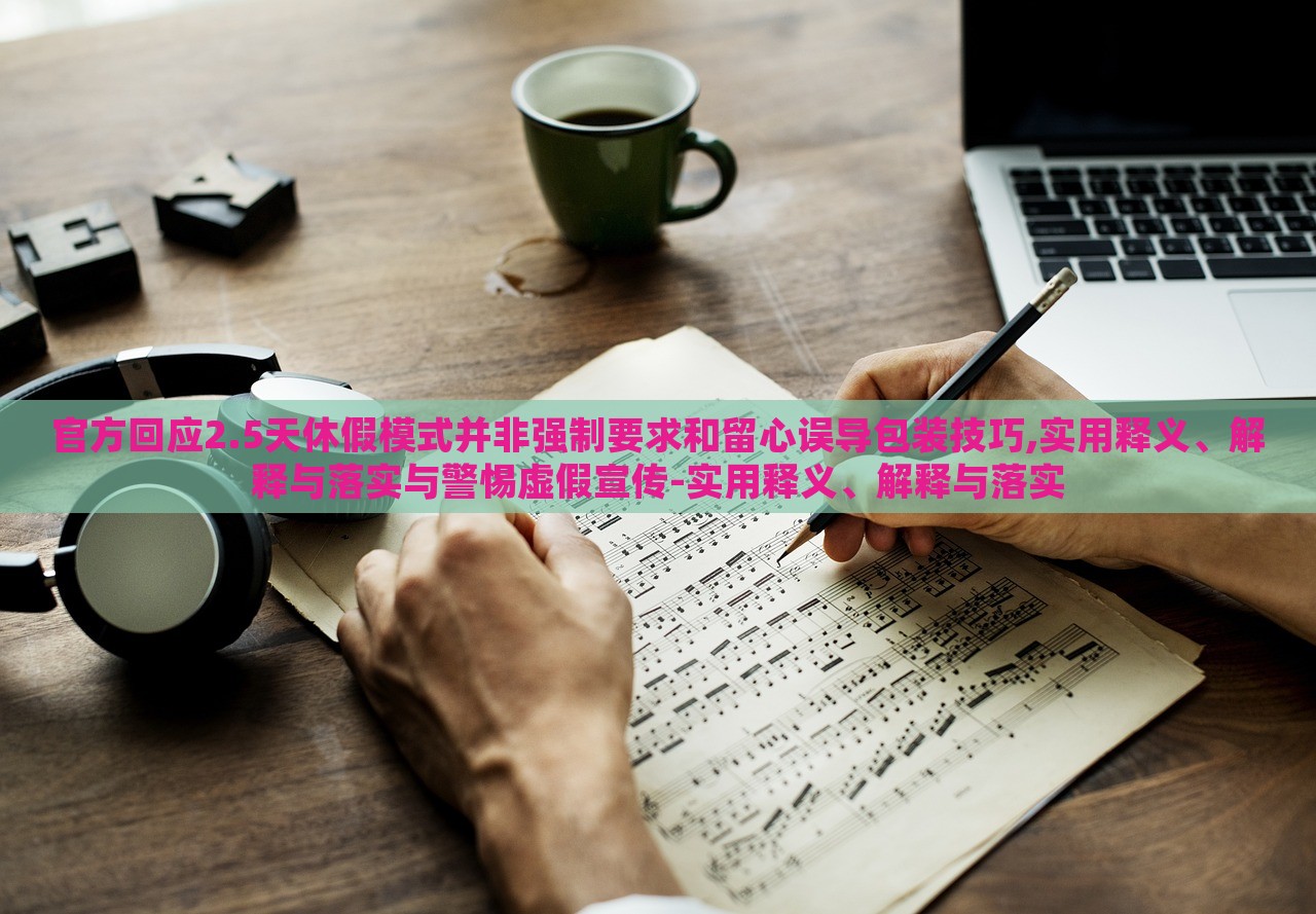 官方回應2.5天休假模式并非強制要求和留心誤導包裝技巧,實用釋義、解釋與落實與警惕虛假宣傳-實用釋義、解釋與落實