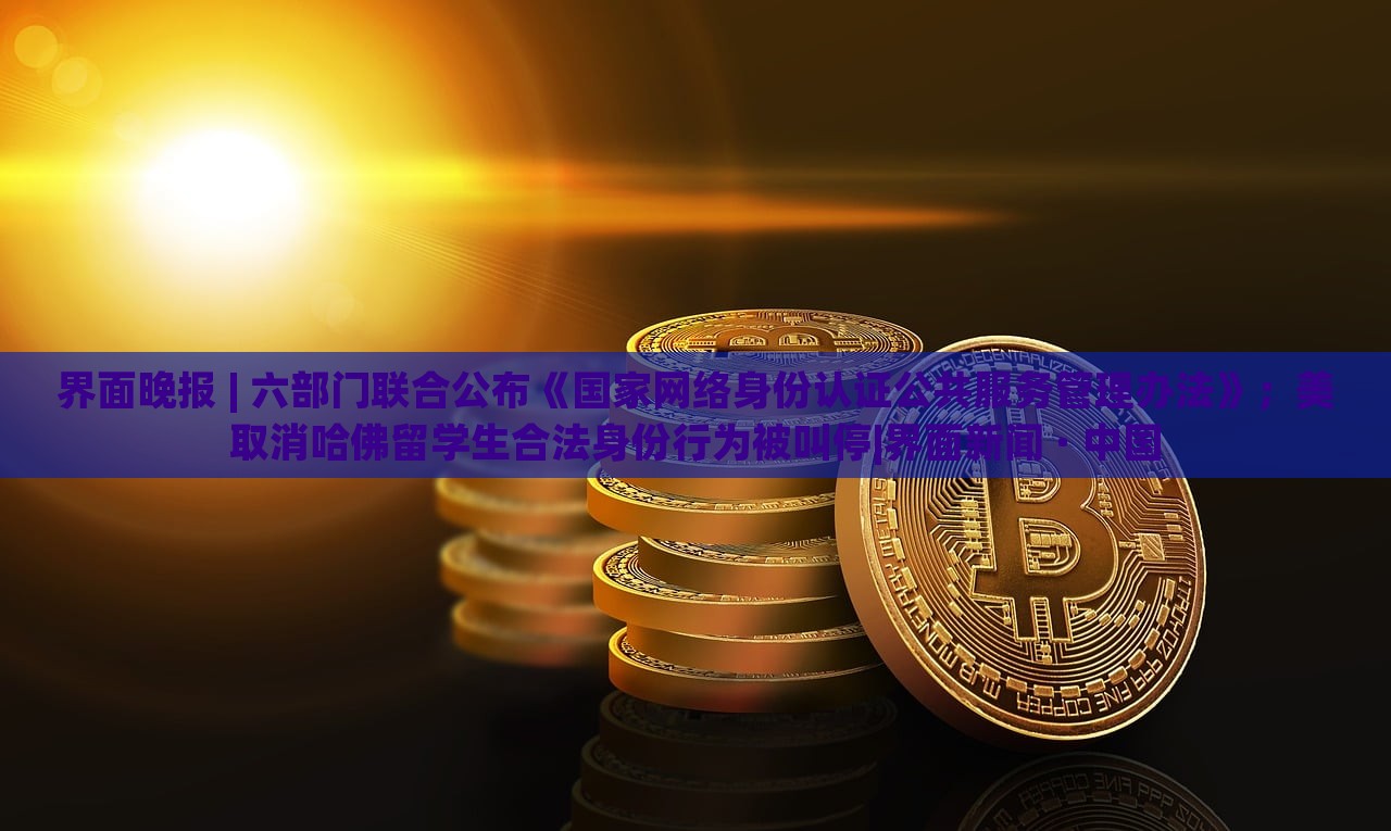 界面晚報(bào) | 六部門(mén)聯(lián)合公布《國(guó)家網(wǎng)絡(luò)身份認(rèn)證公共服務(wù)管理辦法》；美取消哈佛留學(xué)生合法身份行為被叫停|界面新聞 · 中國(guó)