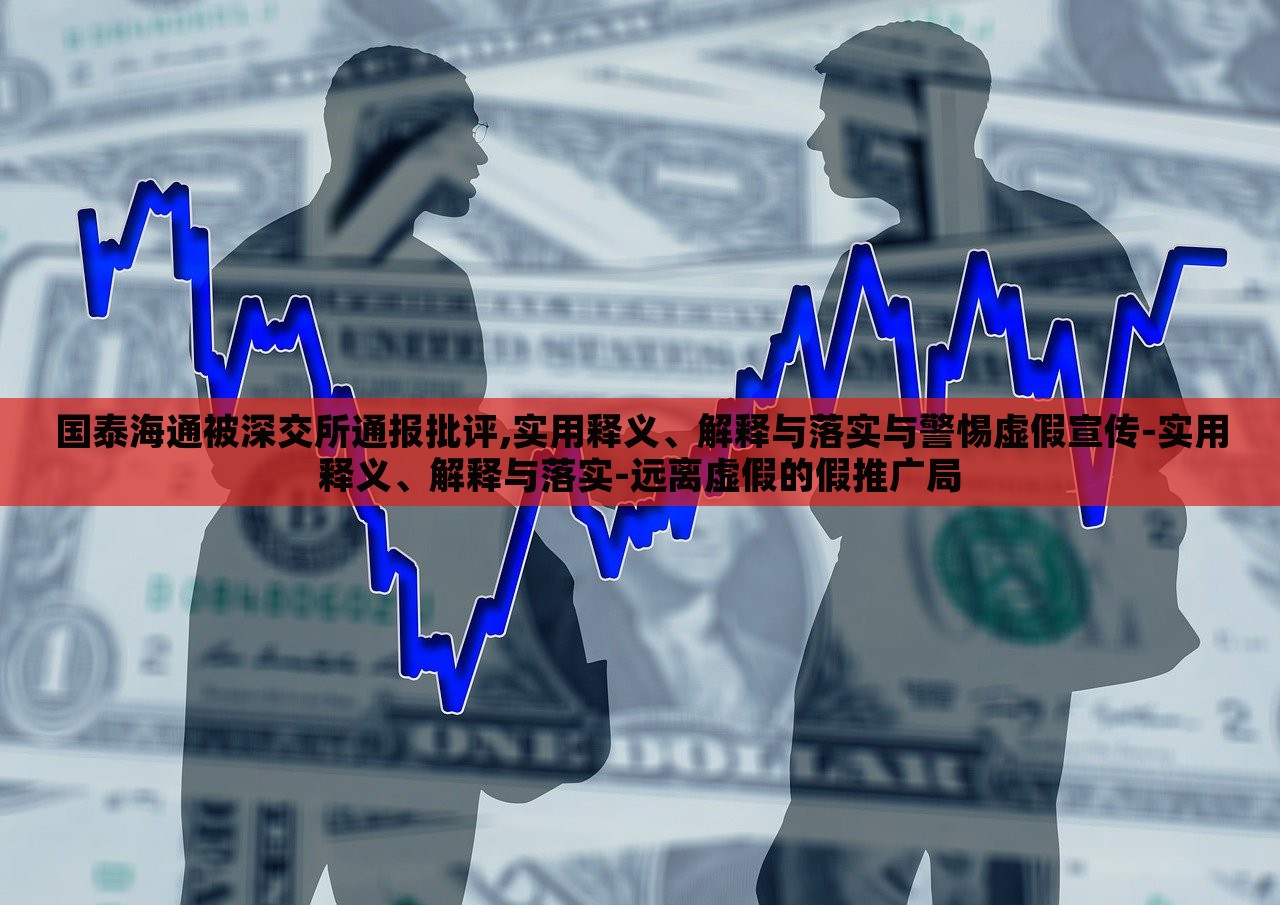 國泰海通被深交所通報批評,實用釋義、解釋與落實與警惕虛假宣傳-實用釋義、解釋與落實-遠離虛假的假推廣局