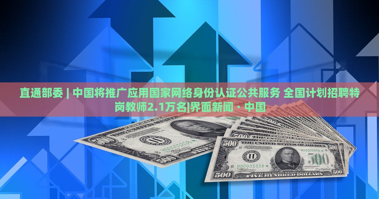 直通部委 | 中國將推廣應用國家網(wǎng)絡身份認證公共服務 全國計劃招聘特崗教師2.1萬名|界面新聞 · 中國