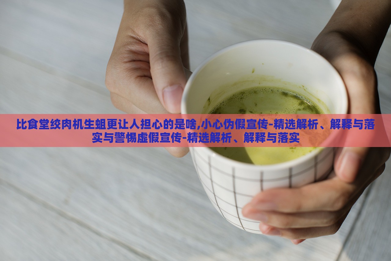 比食堂絞肉機(jī)生蛆更讓人擔(dān)心的是啥,小心偽假宣傳-精選解析、解釋與落實(shí)與警惕虛假宣傳-精選解析、解釋與落實(shí)