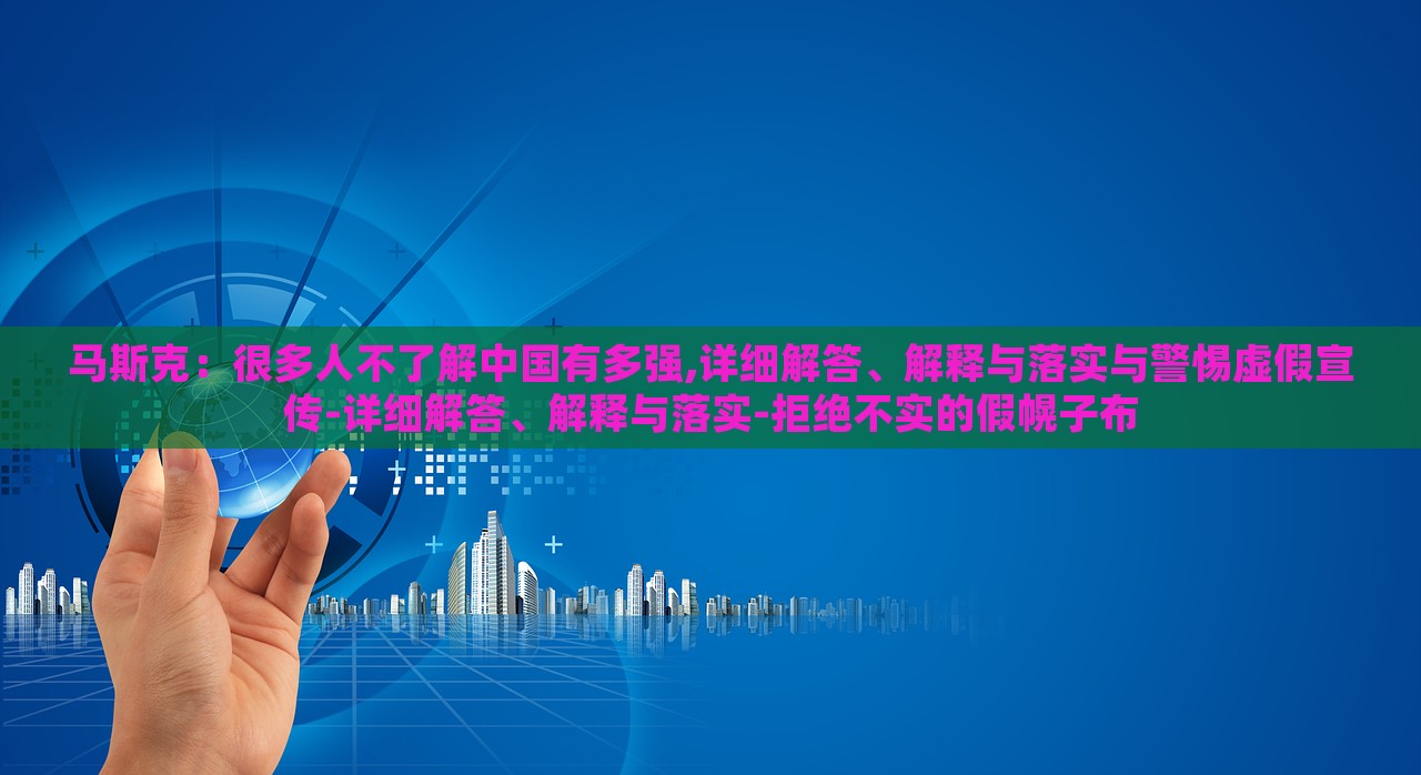 馬斯克：很多人不了解中國有多強,詳細解答、解釋與落實與警惕虛假宣傳-詳細解答、解釋與落實-拒絕不實的假幌子布