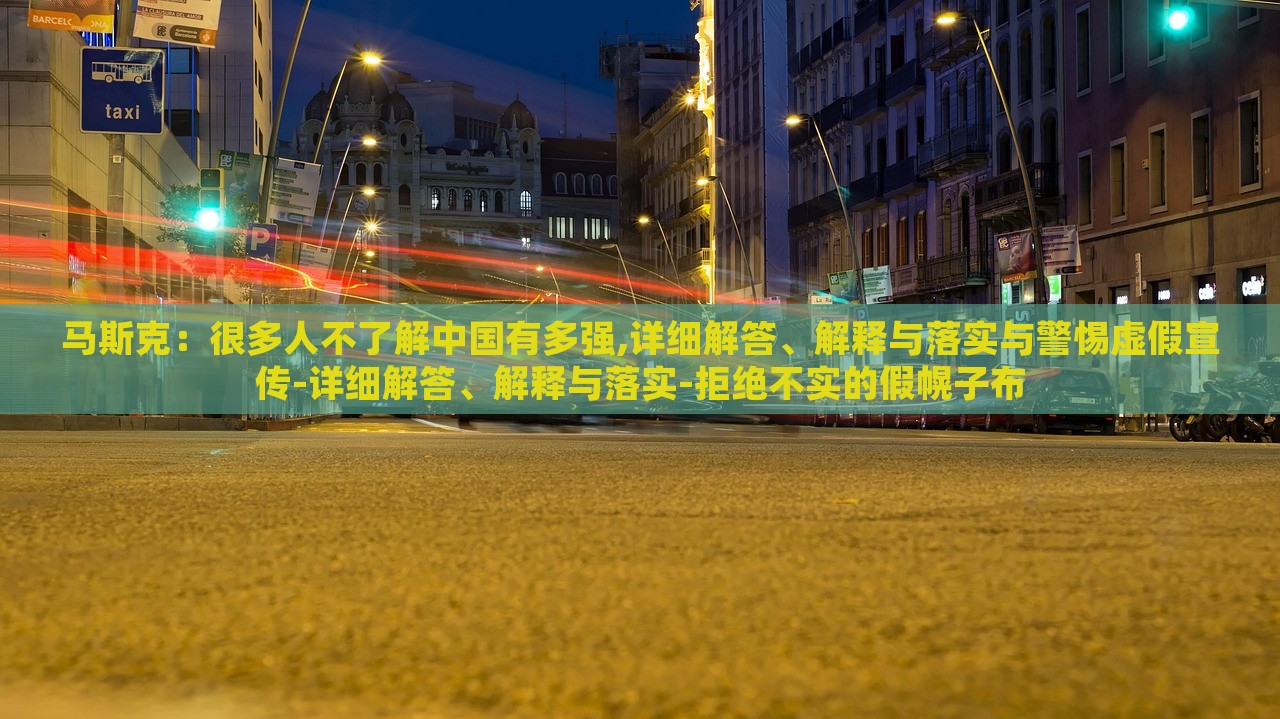 馬斯克：很多人不了解中國有多強,詳細解答、解釋與落實與警惕虛假宣傳-詳細解答、解釋與落實-拒絕不實的假幌子布