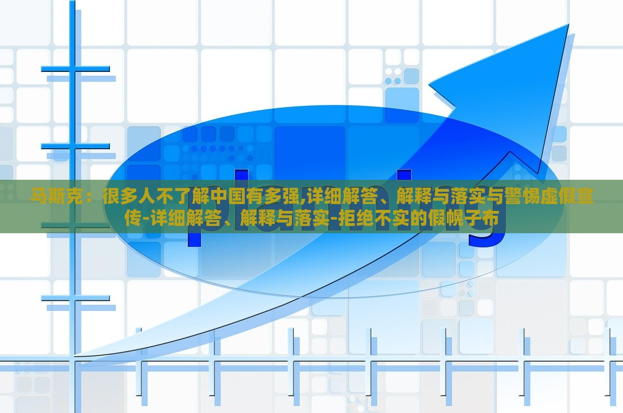 馬斯克：很多人不了解中國有多強,詳細解答、解釋與落實與警惕虛假宣傳-詳細解答、解釋與落實-拒絕不實的假幌子布